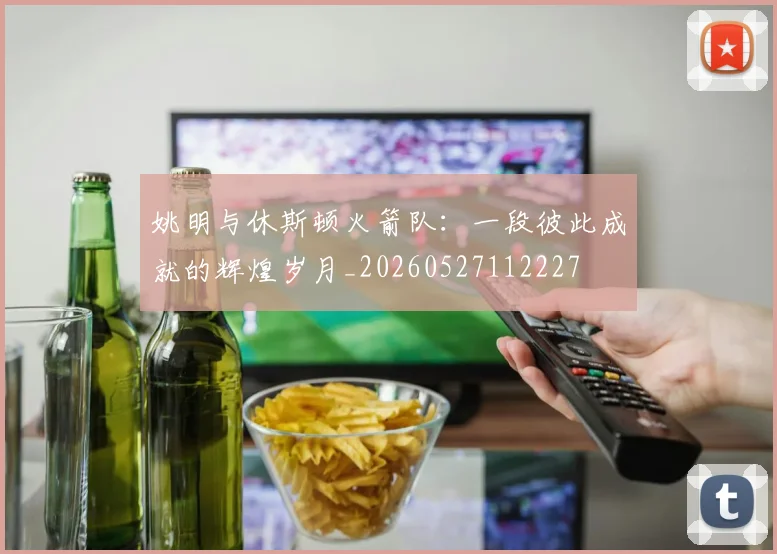 姚明与休斯顿火箭队：一段彼此成就的辉煌岁月_20260527112227