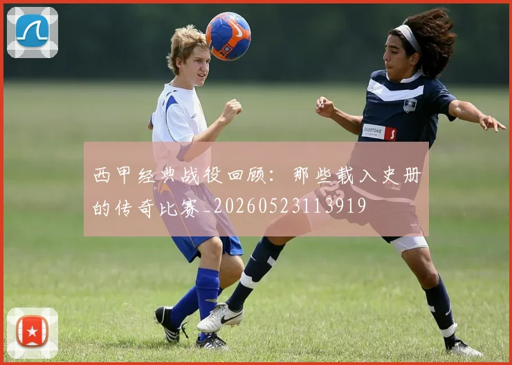 西甲经典战役回顾:那些载入史册的传奇比赛_20260523113919