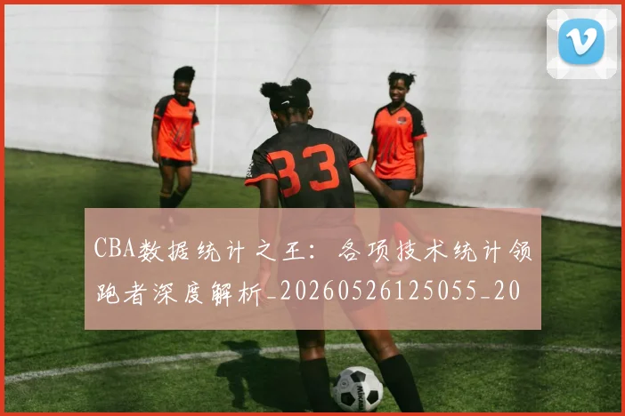 CBA数据统计之王:各项技术统计领跑者深度解析_20260526125055_20260702163620