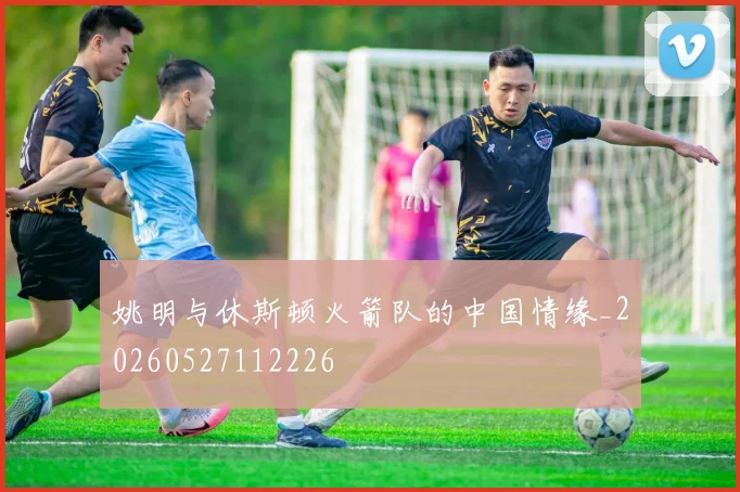 姚明与休斯顿火箭队的中国情缘_20260527112226