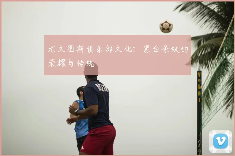尤文图斯俱乐部文化:黑白条纹的荣耀与传统