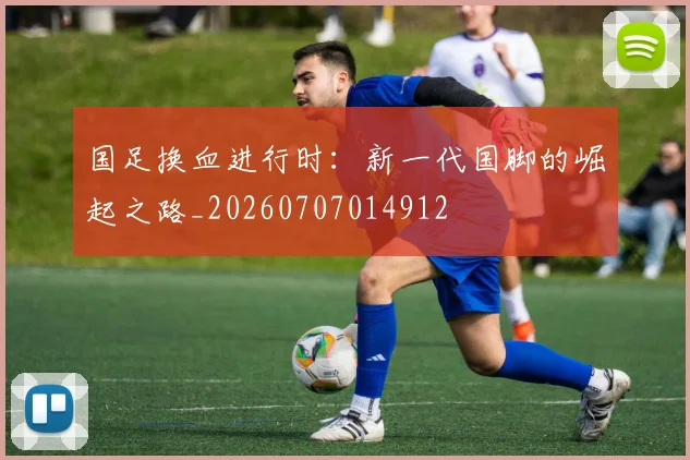 国足换血进行时：新一代国脚的崛起之路_20260707014912