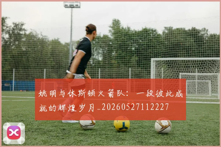 姚明与休斯顿火箭队:一段彼此成就的辉煌岁月_20260527112227