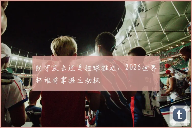 防守反击还是控球推进，2026世界杯谁将掌握主动权