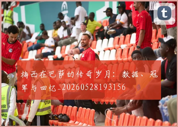 梅西在巴萨的传奇岁月:数据、冠军与回忆_20260528193156