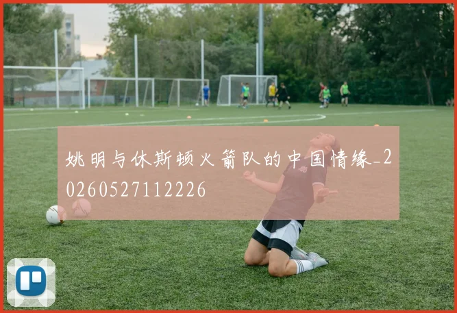 姚明与休斯顿火箭队的中国情缘_20260527112226