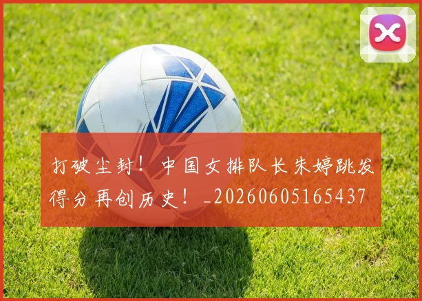 打破尘封!中国女排队长朱婷跳发得分再创历史!_20260605165437