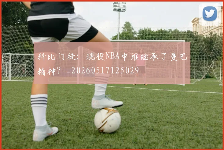 科比门徒:现役NBA中谁继承了曼巴精神?_20260517125029