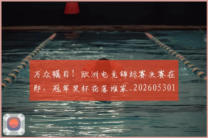 万众瞩目！欧洲电竞锦标赛决赛在即，冠军奖杯花落谁家_20260530144223