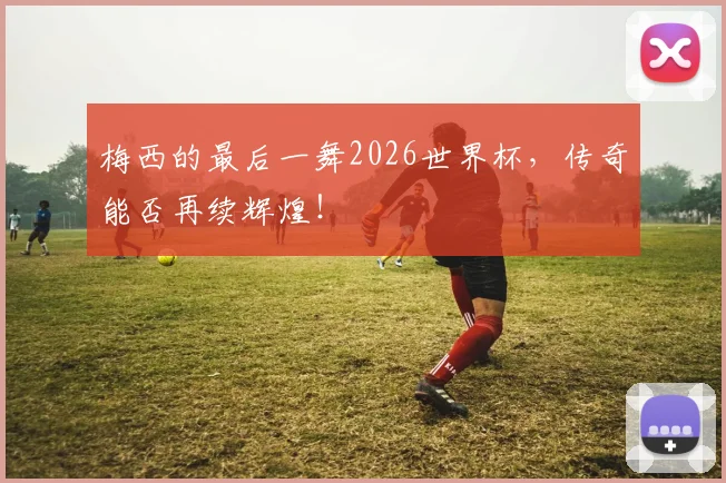 梅西的最后一舞2026世界杯，传奇能否再续辉煌！